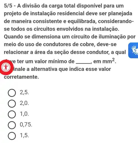 5/5 - A divisão da carga total disponível para um
projeto de instalaç@io residencial I deve ser planejada
de maneira consistente e equilibrac la, considera noor
se todos os circuitos envolvidos na instalação.
Quando se dimensiona um circuito de iluminação por
meio do uso de condutores de cobre, deve-se
relacionar a área da seção desse condutor, a qual
 Ye ter um valor mínimo de __ em mm^2
inale a alternativa que indica esse valor
corretamente.
2,5.
2,0.
1,0.
0,75.
1,5.