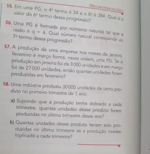 55. Em uma PG, 040 termo é 24 e o
8^circ 
é 384. Qual é o
valor do 69
termo dessa progressão?
Não escreva no livro.
56. Uma PG é formada por números naturais tal que a
razão é
q=4
Qual número natural corresponde ao 70
termo dessa progressão?
57. A produção de uma empresa nos meses de janeiro,
fevereiro e março forma , nessa ordem , uma PG. Se a
produção em janeiro foi de 3000 unidades e em março
foi de 27000 unidades, então quantas unidades foram
produzidas em fevereiro?
duto no primeiro trimestre de 1 ano.
certo pro
a) Supondo que a produção tenha dobrado a cada
trimestre , quantas unidades desse produto foram
produzidas no último trimestre desse ano?
b) Quantas unidades desse produto teriam sido pro-
duzidas no último trimestre se a produção tivesse
triplicado a cada trimestre?
__