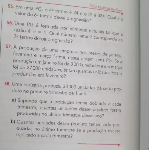 55. Em uma PG, 0
4^circ 
termo é 24 e O
8^circ 
é 384. Qual é
valor do 60
termo dessa progressão?
Não escreva no livro.
56. Uma PG é formada por números naturais tal que a
razão é
q=4
Qual número natural corresponde ao 70
termo dessa progressão?
57. A produção de uma empresa nos meses de janeiro,
fevereiro e março forma , nessa ordem , uma PG. Se a
produção em janeiro foi de 3000 unidades e em março
foi de 27000 unidades, então quantas unidades foram
produzidas em fevereiro?
58. Uma indústria produziu 30000 unidades de certo pro-
duto no primeiro trimestre de I ano.
a) Supondo que a produção tenha dobrado a cada
trimestre , quantas unidades desse produto foram
produzidas no último trimestre desse ano?
b) Quantas unidades desse produto teriam sido pro-
duzidas no último trimestre se a produção tivesse
triplicado a cada trimestre?