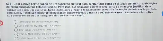 5/5 - Igor estava participando de um concurso cultural para ganhar uma bolsa de estudos em um curso de inglês
de curta duração nos Estados Unidos Para isso, ele tinha que escrever uma carta de intenções justificando o
porquê ele seria um dos candidatos ideais para falando sobre como sua formação poderia ser impactada
pelo curso. Porém algumas falhas passaram despercebidas durante redação da carta. Assinale a alternativa
que corresponde ao uso adequado dos verbos can e could.
I could take this incredible opportunity.
I can improve my language in the course
I can speak English when I was a kid.
) I can be the best student in the course.
) I could speak English very well right now.