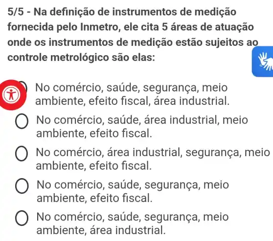 5/5 - Na definição de instrume ntos de medição
fornecida pelo Inmetro , ele cita 5 áreas de atuação
onde os instrume ntos de medição estão sujeitos ao
controle metrológico são elas:
) No comércio , saúde , segurança , meio
ambiente , efeito fiscal , area industrial.
No comércio , saúde, área industrial , meio
ambiente , efeito fiscal.
No comércio , área industrial , seguranç a, meio
ambiente , efeito fiscal.
No comércio , saúde , segurança , meio
ambiente , efeito fiscal.
No comércio , saúde , segurança , meio
ambiente , area industrial.