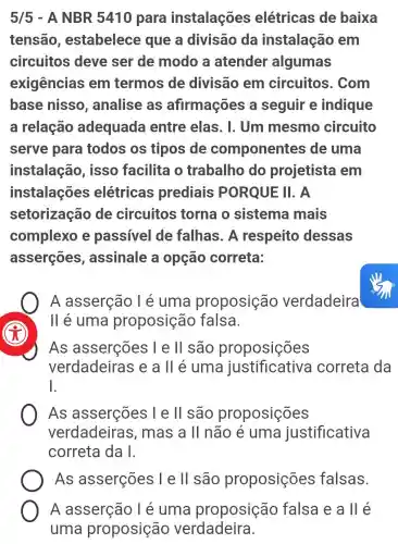 5/5 - A NBR 5410 para instalações elétricas de baixa
tensão , estabelece que a divisão da instalação , em
circuitos deve ser de modo a atender algumas
exigências em termos de divisão em circuitos . Com
base nisso , analise as afirmações a seguir e indique
a relação adequada entre elas. I . Um mesmo circuito
serve para todos os tipos de componentes de uma
instalação , isso facilita o trabalho do projetista I em
instalações elétricas prediais PORQUE II . A
setorização de circuitos torna o sistema mais
complexo e passivel de falhas. A respeito dessas
asserçōes , assinale a opção correta:
A asserção I e uma proposição verdadeira
II é uma proposição falsa.
As asserções I e II são proposições
verdadeiras seall é uma justificativa I correta da
square 
As asserções I e ll são proposições
verdadeiras , mas a ll não e uma justificativa
correta da I.
As asserções l e ll são proposições falsas.
A asserção T e uma proposição falsa e a ll é
uma proposição verdadeira.