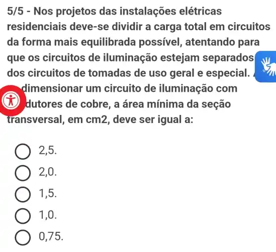 5/5 .Nos projetos das instalações elétricas
residenci ais deve-se dividir a carga total em circuitos
da forma mais equilibrac la possivel , atentando para
que os circuitos de iluminação estejam separados
dos circuitos de tomadas de uso geral e especial.
dimensionar um circuito de iluminação com
dutores de cobre, a área mínima da seção
transversal, em cm2, deve ser igual a:
2,5.
2,0.
1,5.
1,0.
0,75.