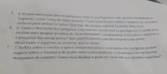 5.5. O texto menciona que os indigenas viam os portugueses com'grande estranheza' e
'espanto', como'coisa de outro mundo'. Como esse trecho reflete o impacto do encontro
cultural para ambos os lados? Que tipo de choque cultural Caminha descreve?
6. 6. Como a descrição dos indigenas e do contato inicial com os portugueses é usada para
moldar uma imagem positiva do 'descobrimento'e tranquilizar o rei sobre a segurança
e potencial das novas terras? Que papel Caminha está desempenhando como
observador e repórter ao escrever para a corte?
7. 7. Reflita sobre o trecho: 0 que o comportamento e a recepção dos indigenas podem
sugerir sobre a dinâmica de poder entre colonizadores e colonizados nos primeiros
momentos de contato?Como essa dinâmica pode ter evoluído nas décadas seguintes?