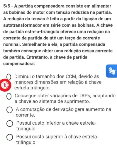 5/5 - A partida compensad ora consiste em alimentar
as bobinas do motor com tensão reduzida na partida.
A redução da tensão é feita a partir da ligação de um
autotransformac lor em série com as bobinas. A chave
de partida estrela -triângulo oferece uma redução na
corrente de partida de até um terço da corrente
nominal . Semelhante a ela, a partida compensada
também consegue obter uma redução nessa corrente
de partida . Entretanto, a chave de partida
compensadora:
Diminui o tamanho dos CCM , devido às
menores dimensões em relação a chave
estrela-triângulo.
Consegue obter variações de TAP s, adaptando
a chave ao sistema de suprimento.
A comutação de derivação gera aumento na
corrente.
Possui custo inferior a chave estrela-
triângulo.
Possui custo superior à chave estrela-
triângulo.