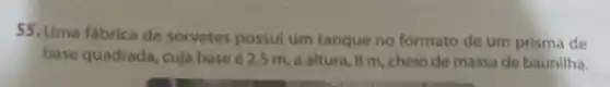 55, Uma fabrica de sorvetes possul um tanque no formato de um prisma de
base quadrada, cuja base 62,5 m, a altura 8 m, cheio de massa de baunilha.