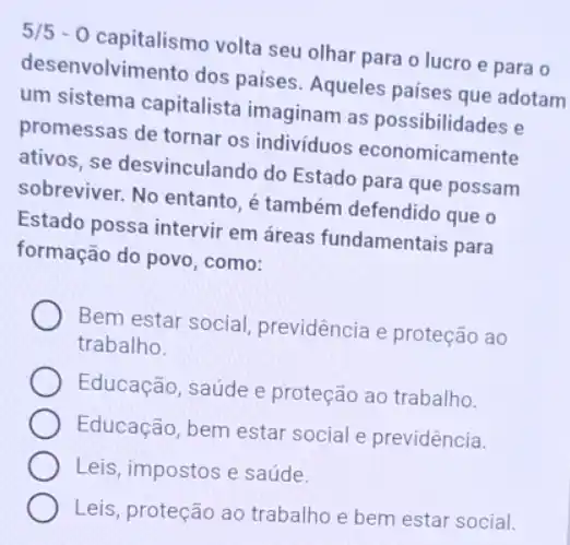 5/5-0 capitalismo volta seu olhar para o lucro e para 0
desenvolvimento dos paises Aqueles países que adotam
um sistema capitalista imaginam as possibilidades e
promessas de tornar os individuos economicamente
ativos, se desvinculando do Estado para que possam
sobreviver. No entanto, é também defendido que o
Estado possa intervir em áreas fundamentais para
formação do povo, como:
Bem estar social previdência e proteção ao
trabalho.
Educação, saúde e proteção ao trabalho.
Educação, bem estar social e previdência.
Leis, impostos e saúde.
Leis, proteção ao trabalho e bem estar social.