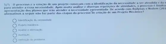 5/5-0 processo e a criação de um projeto começam com a identificação da particidates, oprocessord e da
apresentação dos planos faz parte das etapas do processo de um Projeto Mecanico?
Dara atender a essa necessidade Após muita análise e diversas de atividades, o processo e finalize
apresentacao dos planos que irão atender à necessidade cpresentada. De acordo com Budynas e Nisbett (201
Identificação da necessidade.
Projeto mecânico.
Análise e otimização.
Avaliação.
Definição do problema.