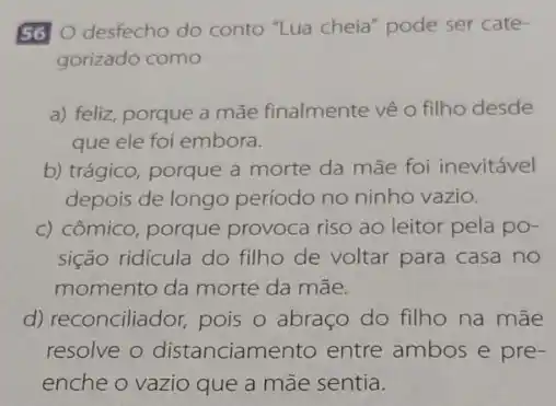 56 desfecho do conto "Lua cheia" pode ser cate-
gorizado como
a) feliz, porque a mãe finalmente vê 0 filho desde
que ele foi embora.
b) trágico, porque a morte da mãe foi inevitável
depois de longo período no ninho vazio.
c) cômico, porque provoca riso ao leitor pela po-
sição ridícula do filho de voltar para casa no
momento da morte da mãe.
d) reconciliador, pois o abraço do filho na mãe
resolve o distanciamento entre ambos e pre-
enche o vazio que a mãe sentia.