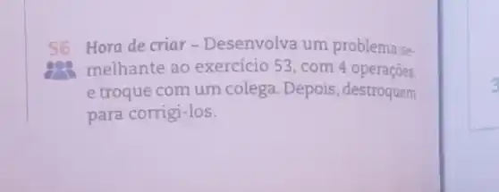 56 Hora de criar - Desenvolva um problema se-
melhante ao exercício 53, com 4 operaçōes,
e troque com um colega. Depois , destroquem
para corrigi-los.
3