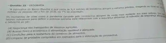 563863
- Questão 25 - GEOGRAFIA
-"A estimativa do Banco Mundial é que cerca de de brasileiros atinjam a extrema pobreza , chegando ao total de 14,7
milhões de pessoas até o fim de 2020,ou 7%  da população."
Os momentos de crise como
a pandemia causada pelo coronavirus atingem de modo mais evidente aos mais
fatores indicativos para definir a extrema está relacionado com a segurança alimentar O indicador de segurança alimentar
é referente ao (à):
(A) Segurança nos t transportes de insumos agrícolas.
(B) Acesso físico e econômico à alimentação saudável e adequada.
(C) Condições para a reabertura do comércio de alimentos.
(D) Limpeza de produtos co
comprados em mercados para a eliminação do coronavírus.