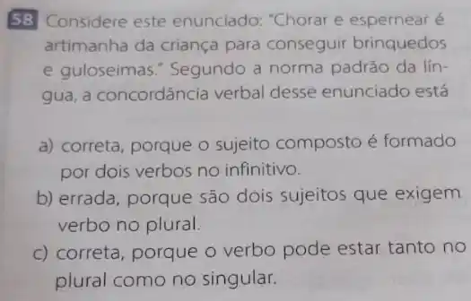 58 Considere este enunciado: "Chorar e espernear é
artimanha da criança para conseguir brinquedos
e guloseimas." Segundo a norma padráo da lín
gua, a concordância verbal desse enunciado está
a) correta, porque o sujeito composto é formado
por dois verbos no infinitivo.
b) errada, porque são dois sujeitos que exigem
verbo no plural.
c) correta, porque o verbo pode estar tanto no
plural como no singular.