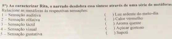 59) Ao caracterizar Rita , o narrado desdobra essa sintese através de uma série de metáforas
Relacione as metáforas as respectivas sensações:
1 - Sensação auditiva
2 - Sensação olfativa
() Luz ardente do meio -dia
() Calor vermelho
() Aroma quente
() Acúcar gostoso
() Sapoti
3 - Sensação táctil
4 - Sensação visual
5 - Sensação gustativa