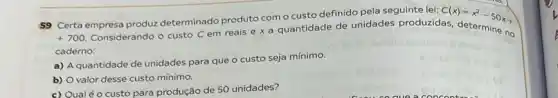 59 Certa empresa produz determinado produto com o custo definido pela seguinte lei: C(x)=x^2-50x+
+700.
Considerando o custo C em reais e x a quantidade de unidades produzidas, determine no
caderno:
a) A quantidade de unidades para que o custo seja mínimo.
b) Ovalor desse custo mínimo.
c)
Qual é o custo para produção de 50 unidades?