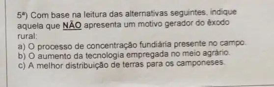 59) Com base na leitura das alternativas seguintes indique
aquela que NĂO apresenta um motivo gerador do êxodo
rural:
a) processo de concentração fundiária presente no campo.
b) aumento da tecnologia empregada no meio agrário.
c) A melhor distribuição de terras para os camponeses