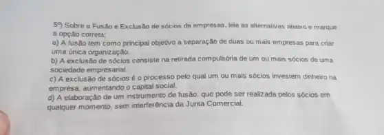 59) Sobre a Fusão e Exclusão de sócios de empresas, leia as alternativas abaixo e marque
a opção correta:
a) A fusão tem como principal objetivo a separação de duas ou mais empresas para criar
uma única organização.
b) A exclusão de sócios consiste na retirada compulsória de um ou mais sócios de uma
sociedade empresarial.
c) A exclusão de sócios é o processo pelo qual um ou mais sócios investem dinheiro na
empresa, aumentando o capital social.
d) A elaboração de um instrumento de fusão que pode ser realizada pelos sócios em
qualquer momento, sem interferência da Junta Comercial.