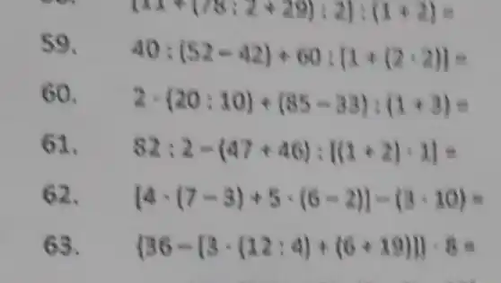 59.
40:(52-42)+60:(1+(2-2))=
60. 2cdot (20:10)+(85-33):(1+3)=
61. 82:2-(47+46):[(1+2)cdot 1]=
62. [4cdot (7-3)+5cdot (6-2)]-(3cdot 10)=
63.  36-[3cdot (12:4)+(6+19)]