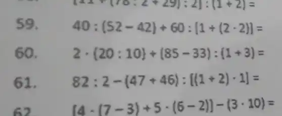 59.
40:(52-42)+60:[1+(2cdot 2)]=
60. 2cdot (20:10)+(85-33):(1+3)=
61. 82:2-(47+46):[(1+2)cdot 1]=
[4cdot (7-3)div 5cdot (6-2)]-(3cdot 10)=