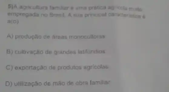 5)A agricultura familiar é uma prática agricola muito
empregada no Brasil A sua principal caracteristica é
a(0)
A) produção de áreas monocultoras.
B) cultivação de grandes latifundios.
C) exportação de produtos agricolas.
D) utilização de mão de obra familiar.