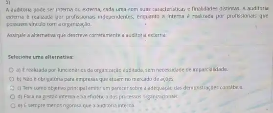 5)
A auditoria pode ser interna ou externa, cada uma com suas características e finalidades distintas. A auditoria
externa é realizada por profissionais independentes , enquanto a interna é realizada por profissionais que
possuem vinculo com a organização.
Assinale a alternativa que descreve corretamente a auditoria externa:
Selecione uma alternativa:
a) É realizada por funcionários da organização auditada, sem necessidade de imparcialidade.
b) Não é obrigatória para empresas que atuam no mercado de ações.
c) Tem como objetivo principal emitir um parecer sobre a adequação das demonstrações contábeis.
d) Foca na gestão interna e na eficiência dos processos organizacionais.
e) E sempre menos rigorosa que a auditoria interna.