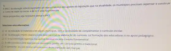 5)
A BNCC da educação infantil representa um marco histórico dos ajustes da legislação que na atualidade os municípios precisam repensar e construir
a 3 anos de idade na creche, e de 4 a 5 anos na pré-escola.
Nessa perspectiva, seja necessario pensar a BNCC
Selecione uma alternativa:
a) da educação se materializa em alguns municipios sem a necessidade de complementar o curriculo escolar.
b) da educação infantil colabora como base nacional na elaboração do curriculo na formação dos educadores e no apoio pedagógico.
c) e sua construção repensou nos ajustes necessários para o ensino fundamental
d) nǎo considera como base para os municipios porém um curriculo pronto e tradicional.
e) apresenta-se a pré-escola como percurso de escolarização das crianças