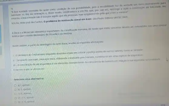 5)
A boa vontade necessita da razao como condiçao de sua possibilidade, pois a sensibilidade for da vontade um mero instrumento para
satisfazer os fins da inclinação e, deste modo condiciona-a a um fim que, por sua ve?restringe a ação h consecução da felicidade .No
entanto, a boa vontade nào è boa por aquilo que ela promove mas simplesmente pelo que eem si mesma".
SOUSA, Helio José dos Santos. O problema da motivação moral em Kant Sao Paulo: Editora UNESP 2009.
A Etica e a Moral sao elementos importantes da constitureac humana, de modo que estes conceitos devem ser entendidos em uma sintese
teórica que conecte dimensoes da Filosofia e da História.
Neste sentido, a partir da abordagem do texto base, analise as seguintes afirmaçoes:
1.0
destaque do Cristianismo enquanto doutrina reside em colocar a justica acima de outros valores, como a Caridade.
11-De acordo com Kant, uma acao etica subgrada e realizada pelo homem, constitul-se em uma espécie de imperativo.
III-A constatactio de elemento independente da consciencia do homem em relação à sua esperada racionalidade.
Ecorreto oque
Selecione uma alternative:
a) Vapenas.
b) II apenas.
c) 11. apenas.
d) Tell, apends
e) le ill, apenas