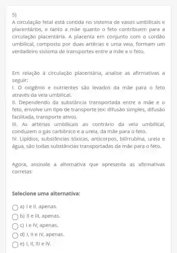 5)
A circulação fetal está contida no sistema de vasos umbilicais e
placentários, e tanto a mãe quanto o feto contribuem para a
circulação placentária . A placenta em conjunto com o cordão
umbilical, composto por duas artérias e uma veia, formam um
verdadeiro sistema de transportes entre a mãe e o feto.
Em relação à circulação placentária , analise as afirmativas a
seguir:
I. O oxigênio e nutrientes são levados da mãe para o feto
através da veia umbilical.
II. Dependendo da substância transportada entre a mãe e o
feto, envolve um tipo de transporte (ex:difusão simples,difusão
facilitada, transporte ativo).
III. As artérias umbilicais ao contrário da veia umbilical,
conduzem o gás carbônico e a ureia , da mãe para o feto.
IV. Lipídios , substâncias tóxicas anticorpos, bilirrubina ureia e
água, são todas substâncias transportadas da mãe para o feto.
Agora, assinale a alternativa que apresenta as afirmativas
corretas:
Selecione uma alternativa:
a) I e II, apenas.
b) II e III , apenas.
C) I e IV, apenas.
d) I, II e IV,apenas.
e) I, II, III e IV.