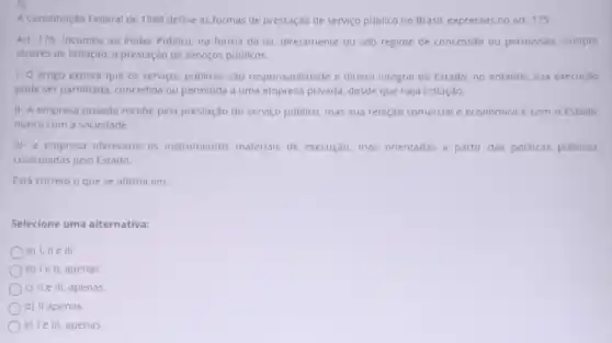 5)
A Constitulção Federal de 1988 define as formas de prestação de serviço publico no Brasil, expressas no art. 175:
Art. 175. Incumbe ao Poder Publico, na forma da lei, diretamente ou sob regime de concessão ou permissão, sempre
através de licitação, a prestação de serviços públicos.
1- O artigo explica que os serviços publicos sao responsabilidade e direito integral do Estado, no entanto, sua execução
pode ser partilhada concedida ou permitida a uma empresa privada, desde que haja licitação,
II- A empresa privada recebe pela prestação do serviço publico, mas sua relação comercial e econômica é com o Estado.
nunca com a sociedade
III-a empresa ofereceria os instrumentos materials de execução, mas orientadas a partir das politicas públicas,
controladas pelo Estado
Está correto o que se afirma em:
Selecione uma alternativa:
a) I, ll e III.
b) I e II, apenas.
c) II e III, apenas
d) II apenas.
e) Ie III, apenas.