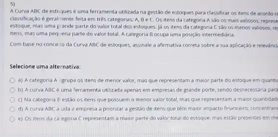 5)
A Curva ABC de estoques é uma ferramenta utilizada na gestão de estoques para classificar os itens de acordo c
classificação é geralmente feita em três categorias: A, B e C Os itens da categoria A são os mais valiosos, represe
estoque, mas uma grande parte do valor total dos estoques. Já os itens da categoria C São os menos valiosos, re
itens, mas uma pequena parte do valor total A categoria B ocupa uma posição intermediária.
Com base no conceilo da Curva ABC de estoques, assinale a afirmativa correta sobre a sua aplicação e relevânci
Selecione uma alternativa:
a) A categoria A igrupa os itens de menor valor, mas que representam a maior parte do estoque em quantic
b) A curva ABC é uma ferramenta utilizada apenas em empresas de grande porte, sendo desnecessária para
c) Na categoria E estão os itens que possuem o menor valor total, mas que representam a maior quantidad
d) A curva ABC a uda a empresa a priorizar a gestão de itens que têm maior impacto financeirc , concentranc
e) Os itens da ca.egoria C representam a maior parte do valor total do estoque mas estão presentes em me