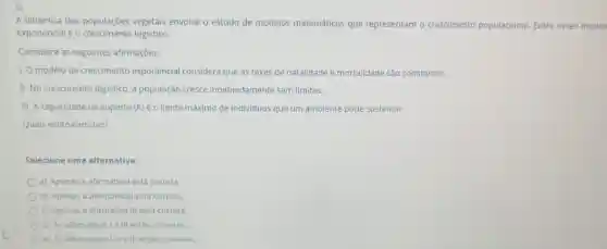 5)
A dinamica das populaçōes vegetais envolve o estudo de modelos matemáticos que representam o crescimento populacional. Entre esses model
exponencial e o logistico.
Considere as seguintes afirmaçōes:
1. O modelo de crescimento exponencial considera que as taxas de natalidade e mortalidade são constantes.
II. No crescimento logistico a população cresce indefinidamente sem limites.
III. A capacidade de suporte (K) é 0 limite máximo de individuos que um ambiente pode sustentar.
Quais estão corretas?
Selecione uma alternativa:
a) Apenas a afirmatival está correta
b) Apenas a afirmativall está correta.
c) Apenas a afirmativa III está correta.
d) As afirmativasi e III estào corretas
e) As afirmativas I II e III estão corretas.