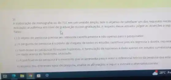 5)
A elaboração da monografia ou do TCC em um sentido amplo, tem o objetivo de satisfazer um dos requisitos neces
avaliação acadêmica em nivel de graduação ou pós -graduação. A respeito desse assunto, julgue as asserçoes a seg
Falso:
() Oobjeto de pesquisa precisa ser relevante cientificamente e não apenas para o pesquisador.
() A pergunta de pesquisa éo ponto de chegada de todos os estudos cientificos pois ela expressa a dúvida, inquieta
() Nem todas as pesquisas formulam hipóteses. A formulação de hipóteses é dada apenas em estudos correlaciona
um dado acerca do fenómeno analisado.
() Ajustificativa da pesquisa o momento que se apresenta para o leitor o referencial teórico da pesquisa que está
A respeito dos diferentes tipos de pesquisa, analise as afirmaçōes a seguir e assinale a alternativa correta: