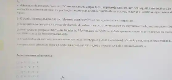 5)
A elaboração da monografia ou do TCC em um sentido amplo, tem o objetivo de satisfazer um dos requisitos necessários para
avaliação acadêmica em nivel de graduação ou pôs-graduação A respeito desse assunto julgue as asserçoes a seguir marcand
Falso:
() Objeto de pesquisa predisa ser relevante cientificamente e nào apenas para o pesquisador.
( ) A pergunta de pesquisa é o ponto de chegada de todos os estudos cientificos pois ela expressa a dúvida, inquietação e incert
( ) Nem todas as pesquisas formulam hipóteses.formulação de hipóteses dada apenas em estudos correlacionais ou explic
um dado acerca do fenomeno analisado.
(1A)ustificativa da pesquisa é o momento que se apresenta para o leitor o referencial teórico da pesquisa que está sendo feita.
A respeito dos diferentes tipos de pesquisa, analise as afirmaçoes a seguir e assinale a alternativa correta:
Selecione uma alternativa:
a) V-F -V-F
b) V-V - F
c) V-F -V
d) V-F - F.