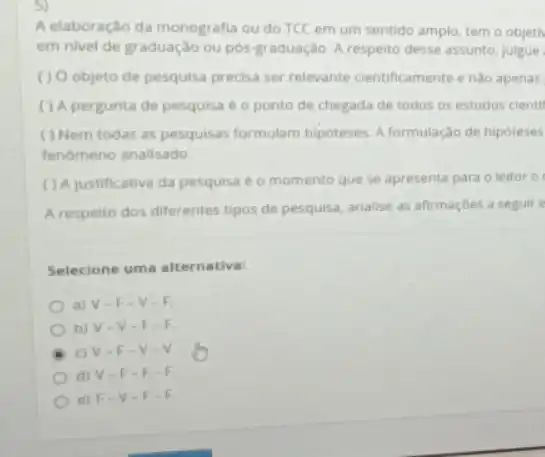 5)
A elaboração da monografia ou do TCC em um sentido amplo, tem o objeth
em nivel de graduação ou pós-graduação. A respeito desse assunto, julgue
( ) 0 objeto de pesquisa precisa ser relevante cientificamente enào apenas
( ) A pergunta de pesquisa é o ponto de chegada de todos os estudos cientif
( ) Nem todas as pesquisas formulam hipóteses A formulação de hipoteses
fenomeno analisado.
( ) A justificativa da pesquisa é o momento que se apresenta para o leitor 0
A respelto dos diferentes tipos de pesquisa, analise as afirmaçōes a seguir e
Selecione uma alternativa:
a) V.F-V-F
b) V-V - F-F
c) V-F -V-V.
d) V-F
e) F V-F-F