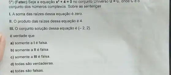 5^a (Fatec) Seja a equação x^2+4=0 no conjunto Universo U=C onde C e o
conjunto dos números complexos. Sobre as sentenças
I. A soma das raizes dessa equação é zero.
II. O produto das raizes dessa equação é 4.
III. O conjunto solução dessa equação é  -2,2 
é verdade que
a) somente alé falsa.
b) somente a II é falsa.
c) somente a III é falsa
d) todas são verdadeiras.
e) todas são falsas.