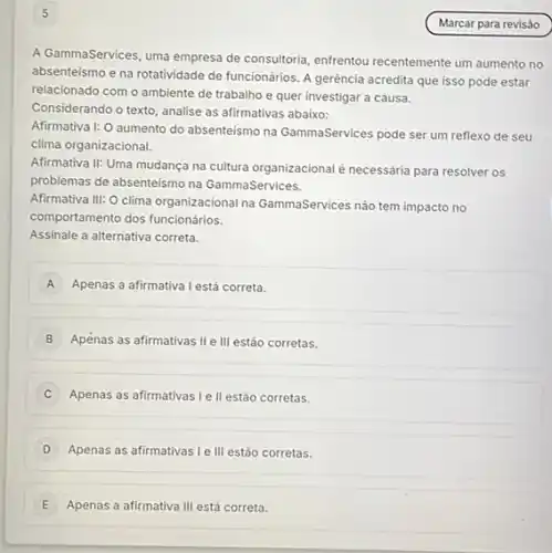 5
A GammaServices, uma empresa de consultoria, enfrentou recentemente um aumento no
absenteismo e na rotatividade de funcionários. A gerência acredita que isso pode estar
relacionado com o ambiente de trabalho e quer investigar a causa.
Considerando o texto, analise as afirmativas abaixo:
Afirmativa I: O aumento do absenteismo na GammaServices pode ser um reflexo de seu
clima organizacional.
Afirmativa II: Uma mudança na cultura organizacional é necessária para resolver os
problemas de absenteismo na GammaServices.
Afirmativa III: O clima organizacional na GammaServices nào tem impacto no
comportamento dos funcionários.
Assinale a alternativa correta.
A Apenas a afirmativa Lest correta.
B Apenas as afirmativas II III estão corretas.
C Apenas as afirmativas le II estão corretas.
D Apenas as afirmativas le III estão corretas.
E Apenas a afirmativa III está correta.