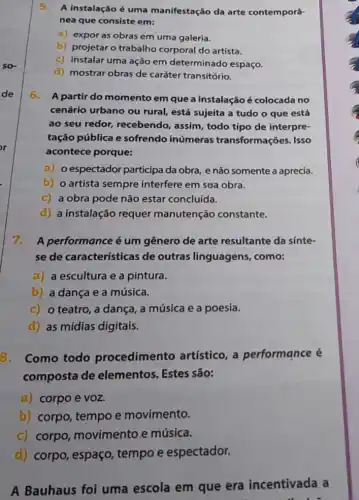 5.A instalação é uma manifestação da arte contemporâ-
nea que consiste em:
a) expor as obras em uma galeria.
b) projetar o trabalho corporal do artista.
c) instalar uma ação em determinado espaço.
d) mostrar obras de caráter transitório.
6. A partir do momento em que a instalação é colocada no
cenário urbano ou rural, está sujeita a tudo o que está
ao seu redor,recebendo, assim, todo tipo de interpre-
tação pública e sofrendo inúmeras transformações. Isso
acontece porque:
a) o espectador participa da obra, e não somente a aprecia.
b) o artista sempre interfere em sua obra.
c) a obra pode não estar concluida.
d) a instalação requer manutenção constante.
7.A performance é um gênero de arte resultante da sinte-
se de características de outras linguagens., como:
a) a escultura e a pintura.
b) a dança e a música.
c) o teatro, a dança, a música e a poesia.
d) as mídias digitais.
8. Como todo procedimento artístico, a performance é
composta de elementos. Estes são:
a) corpo e VOz.
b) corpo, tempo e movimento.
c) corpo movimento e música.
d) corpo, espaço tempo e espectador.
A Bauhaus foi uma escola em que era incentivada a