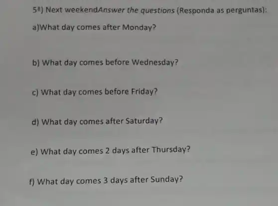 5a) Next weekendAns wer the questions (Responda as perguntas):
a)What day comes after Monday?
b) What day comes before Wednesday?
c) What day comes before Friday?
d) What day comes after Saturday?
e) What day comes 2 days after Thursday?
f) What day comes 3 days after Sunday?