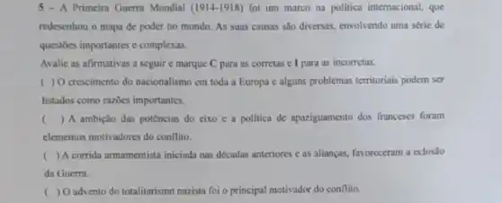 5-A Primeira Guerra Mundial (1914-1918) foi um marco na politica internacional, que
redesenhou o mapa de poder no mundo. As suas causas são diversas envolvendo uma série de
questoes importantes e complexas.
Avalic as afirmativas a seguir e marque C para as corretas e I para as incorretas.
( ) 0 crescimento do nacionalismo cm toda a Europa c alguns problemas territoriais podem ser
listados como razbes importantes.
( ) A ambição das potências do cixo e a politica de apaziguamento dos franceses foram
elementos motivadores do conflitio.
( ) A corrida armamentista iniciada nas décadas anteriores e as alianças, favoreceram a eclosão
da Guerra.
( ) O advento do totalitarismo nazista foi o principal motivador do conflito.