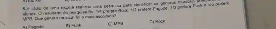 5-A rádio de uma escola realizou uma pesquisa para identificar os generos musicals prerem
alunos. O resultado da pesquisa foi: 1/4 prefere Rock, 1/2 prefere Pagode, 1/3 prefere Funk e
MPB. Que gênero musical foi o mais escolhido?
A) Pagode
B) Funk
C) MPB
D) Rock