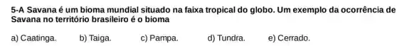 5-A Savana é um bioma mundial situado na faixa tropical do globo. Um exemplo da ocorrência de
Savana no territóric brasileiro é o bioma
a) Caatinga.
b) Taiga.
c) Pampa.
d) Tundra.
e) Cerrado.