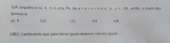 5)A sequência (a,b,c) é uma PA. Se a+b+c=6 ea.b. c=-24 , então, o maior dos
termos é:
a) -6
b)2
C)3
d)4
e)6
OBS: Lembrando que para letras iguais teremos valores iguais.