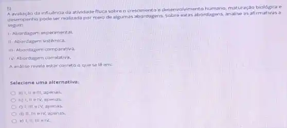 5)
Aavaliação da influênca da atividade fisica sobre o crescimento e desenvolvimento humano maturação biológica e
desempenho pode ser realizada por meio de algumas abordagens. Sobre estas abordagens, analise as afirmativas a
seguir:
1-Abordagem experimental
II- Abordagem sist@mica.
III Abordagem comparativa.
1V Abordagem correlativa.
A andlise revela estar correto o que selé em:
Selecione uma alternativa:
a) I, II ell apenas.
b) I,II elv apenas.
c) 1, III elv, apenas.
d) II, III elv apenas
e) I,II, III elv.