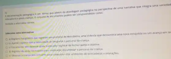 5)advem da abordagem na perspectiva de uma narrativa que integra uma variedad
A document e pelas crianças, Oconjunte de documentos podem ser compreendidos como:
6)
Assinale a alternativa correta.
Selecione uma alternativa:
a) Registros fotograficos que registram um processo de descoberta, uma vivencia que demonstra uma nova conquista ou um avanço em se
b) Apenas registros sem a necessidade de fotogratar o percurso da crianca.
c) Documentar sem observar ajuda o educador registra deforma rapida e objetiva
d) Registro nào serao necessarios para o educator documentar o percurso da crianca
e) Observar a criança sera suliciente para o educador cilar ambientes de brincaderas o interacoes.