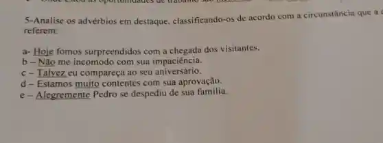 5-Analise os advérbios em destaque classificando-os de acordo com a circunstância que a
referem:
a- Hoje fomos surpreendidos com a chegada dos visitantes.
b - Não me incomodo com sua impaciência.
c-Talvez eu compareça ao seu aniversário.
d-Estamos muito contentes com sua aprovação.
e-Alegremente Pedro se despediu de sua família.