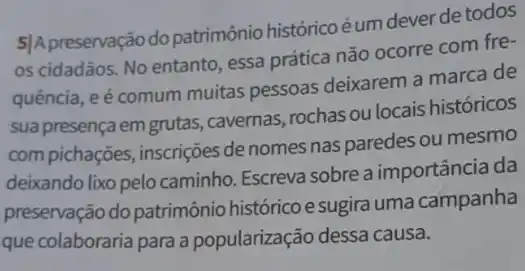 5]Apreservação do patrimônio históricoéum dever de todos
os cidadãos. No entanto essa prática não ocorre com fre-
quência, e é comum muitas pessoas deixarem a marca de
sua presença em grutas ,cavernas, rochas ou locais históricos
com pichações, inscrições denomes nas paredes ou mesmo
deixando lixo pelo caminho Escreva sobre a importância da
preservação do patrimônio histórico esugira uma campanha
que colaboraria para a popularização dessa causa.