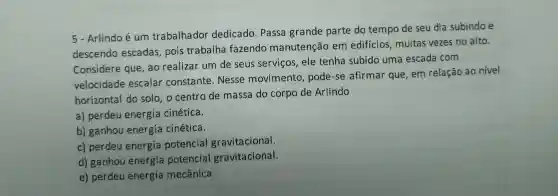 5-Arlindo é um trabalhador dedicado . Passa grande parte do tempo de seu dia subindo e
descendo escadas , pois trabalha fazendo manutenção em edificios muitas vezes no alto.
Considere que,ao realizar um de seus servicos . ele tenha subido uma escada com
velocidade escalar constante . Nesse movimento , pode-se afirmar que,em relação ao nivel
horizontal do solo , o centro de massa do corpo de Arlindo
a)perdeu energia cinética.
b)ganhou energia cinética.
c)perdeu energia potencial gravitacional.
d)ganhou energia potencial gravitacional.
e)perdeu energia mecânica.