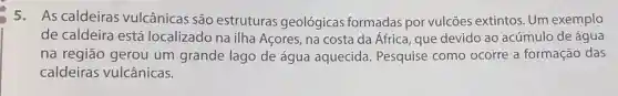 5.As caldeiras vulcânicas são estruturas geológicas formadas por vulcōes extintos. Um exemplo
de caldeira está localizado na ilha Acores, na costa da África que devido ao acúmulo de água
na região gerou um grande lago de água aquecida . Pesquise como ocorre a formação das
caldeiras vulcânicas.