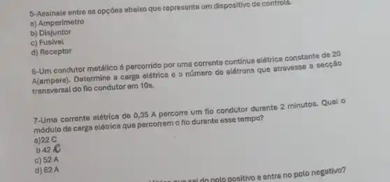 5-Assinale entre as opções abaixo que representa um dispositivo de controle.
a) Amperímetro
b) Disjuntor
c) Fusivel
d) Receptor
6-Um condutor metalico é percorrido por uma corrente contínua elétrica constante de 20
A(ampere)
Determine a carga elétrice e o número de elétrons que atravessa a secção
transversal do fio condutor em 10s.
7-Uma corrente elétrica de 0,35 A percorre um fio condutor durante 2 minutos. Qual o
módulo da carga elétrica que percorrem o fio durante esse tempo?
a)22 C
b 42UND
c) 52 A
d) 62 A
do polo positivo e entra no polo negativo?