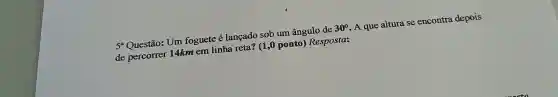 5^a	Um foguete é lançado sob um ângulo de 30^circ  A que altura se encontra depois
de percorrer 14km em linha reta? (1 ,0 ponto) Resposta: