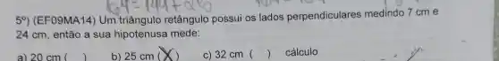 5^circ  (EF09MA14 Um triângulo retângulo possui os lados perpendiculares medindo 7 cm e
24 cm, então a sua hipotenusa mede:
a) 20 cm ()
b) 25 cm ( )
c) 32 cm 
()
cálculo